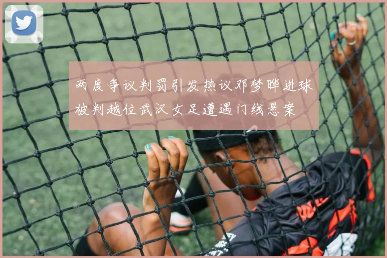 两度争议判罚引发热议邓梦晔进球被判越位武汉女足遭遇门线悬案