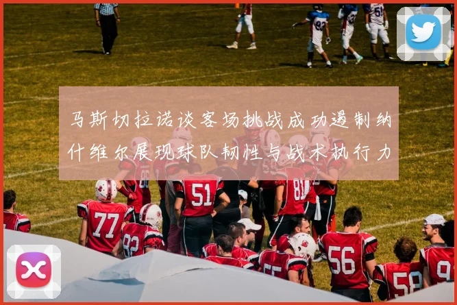 马斯切拉诺谈客场挑战成功遏制纳什维尔展现球队韧性与战术执行力