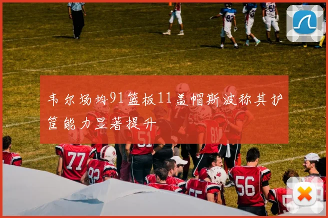 韦尔场均91篮板11盖帽斯波称其护筐能力显著提升