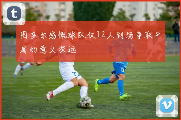 图多尔感慨球队仅12人到场争取平局的意义深远