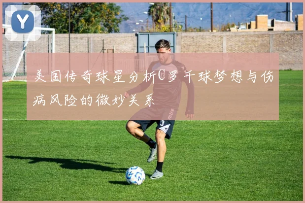 美国传奇球星分析C罗千球梦想与伤病风险的微妙关系
