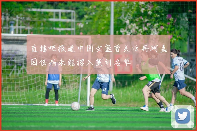 直播吧报道中国女篮曾关注冉珂嘉因伤病未能招入集训名单