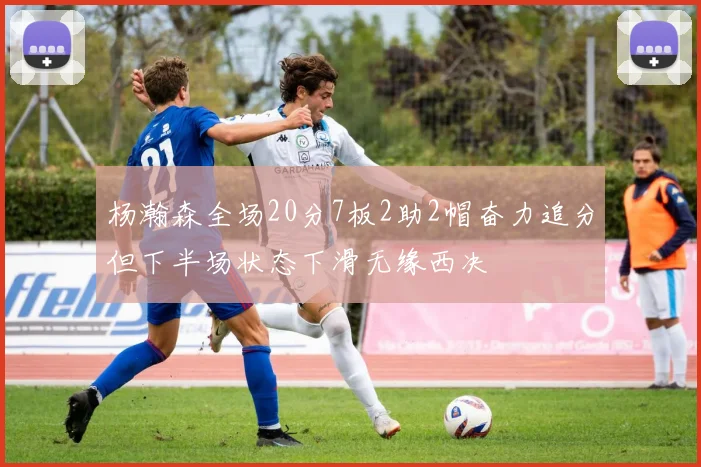 杨瀚森全场20分7板2助2帽奋力追分但下半场状态下滑无缘西决