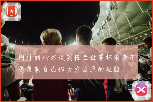 阿什利科尔谈英格兰世界杯前景不愿复制自己作为左后卫的经验