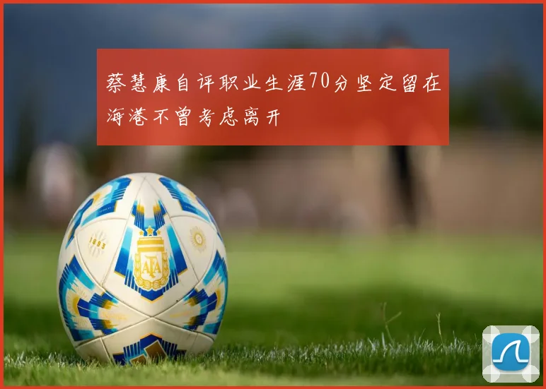 蔡慧康自评职业生涯70分坚定留在海港不曾考虑离开