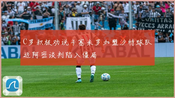 C罗积极劝说卡塞米罗加盟沙特球队迈阿密谈判陷入僵局