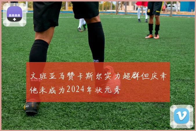 文班亚马赞卡斯尔实力超群但庆幸他未成为2024年状元秀