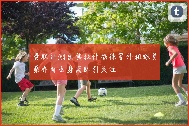 曼联计划出售拉什福德等外租球员桑乔自由身离队引关注