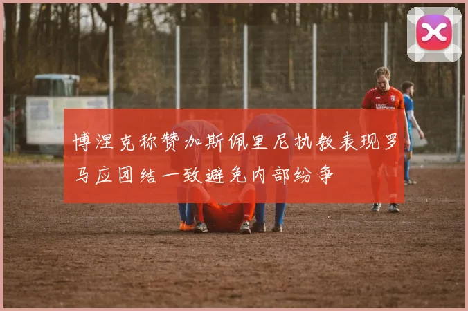 博涅克称赞加斯佩里尼执教表现罗马应团结一致避免内部纷争