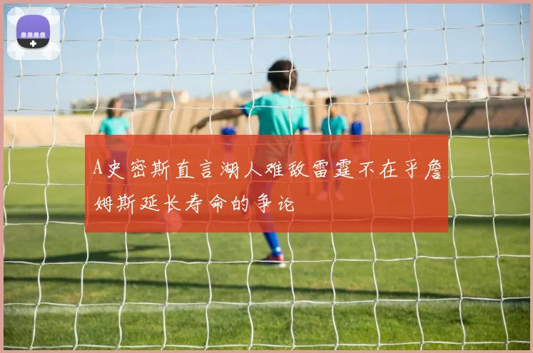 A史密斯直言湖人难敌雷霆不在乎詹姆斯延长寿命的争论