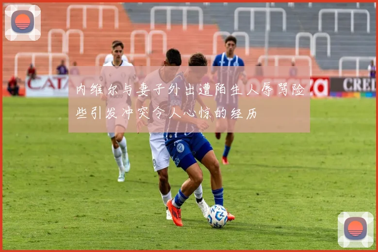 内维尔与妻子外出遭陌生人辱骂险些引发冲突令人心惊的经历