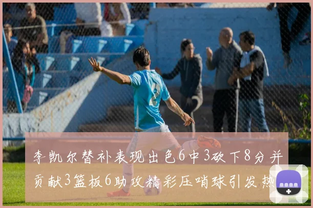 李凯尔替补表现出色6中3砍下8分并贡献3篮板6助攻精彩压哨球引发热议