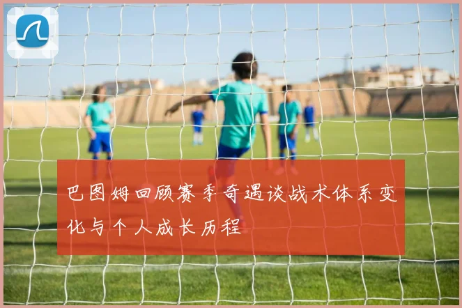 巴图姆回顾赛季奇遇谈战术体系变化与个人成长历程