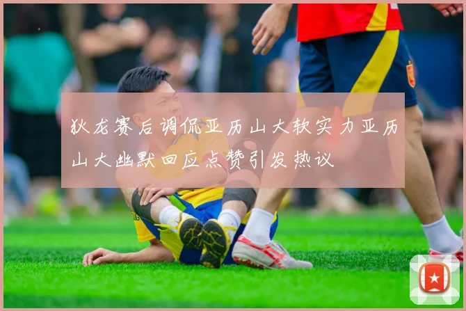 狄龙赛后调侃亚历山大软实力亚历山大幽默回应点赞引发热议