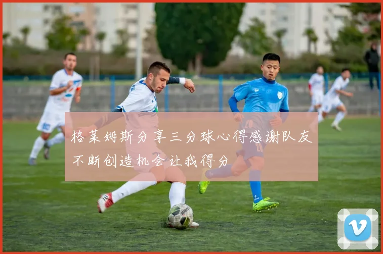 格莱姆斯分享三分球心得感谢队友不断创造机会让我得分