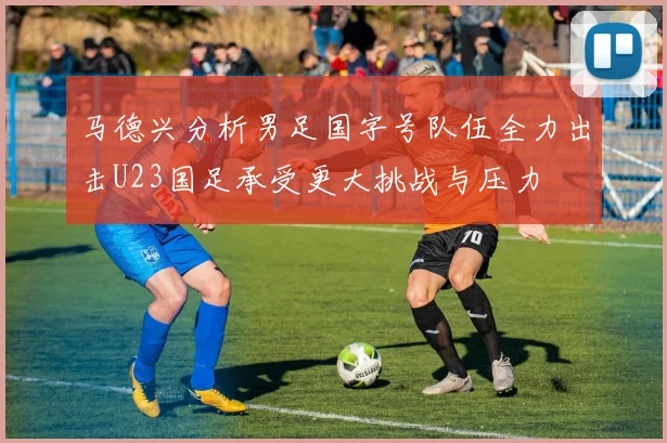 马德兴分析男足国字号队伍全力出击U23国足承受更大挑战与压力