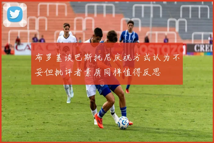 布罗基谈巴斯托尼庆祝方式认为不妥但批评者素质同样值得反思