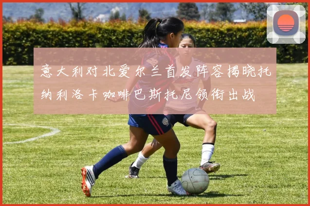 意大利对北爱尔兰首发阵容揭晓托纳利洛卡咖啡巴斯托尼领衔出战