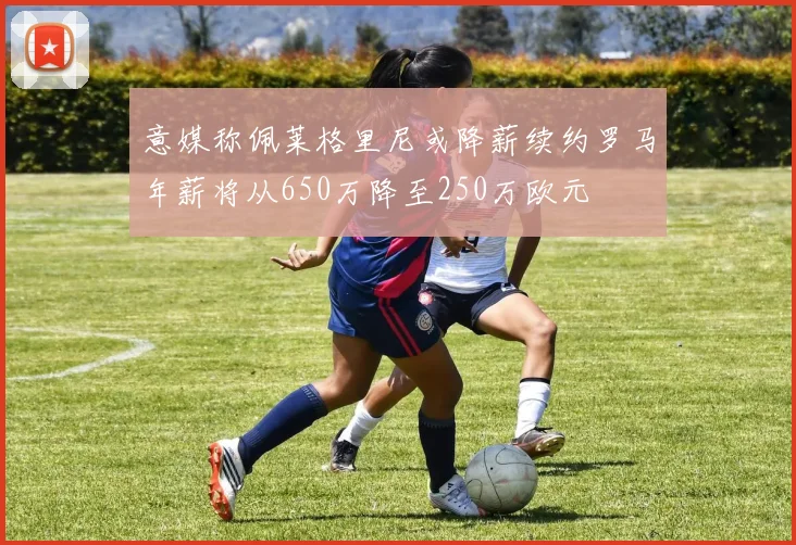 意媒称佩莱格里尼或降薪续约罗马年薪将从650万降至250万欧元