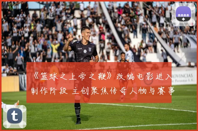 《篮球之上帝之鞭》改编电影进入制作阶段 主创聚焦传奇人物与赛事精神还原