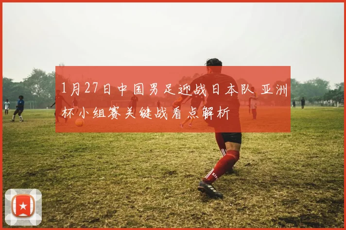 1月27日中国男足迎战日本队 亚洲杯小组赛关键战看点解析